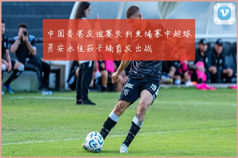 中国香港友谊赛失利柬埔寨中超球员安永佳茹子楠首发出战
