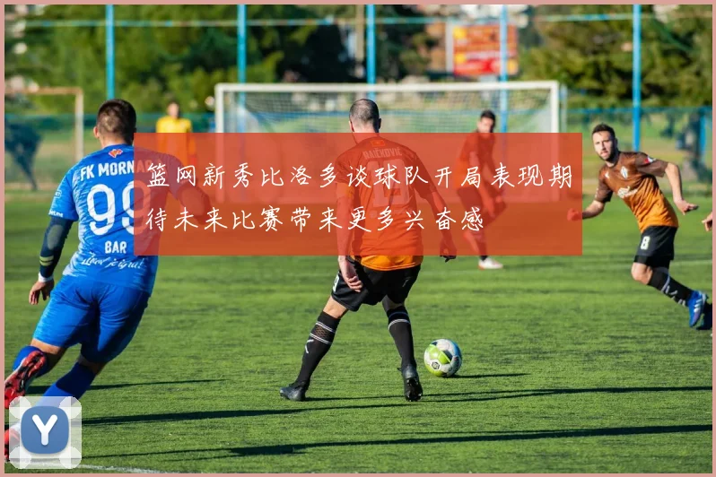 篮网新秀比洛多谈球队开局表现期待未来比赛带来更多兴奋感
