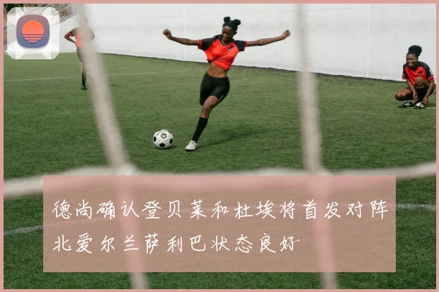 德尚确认登贝莱和杜埃将首发对阵北爱尔兰萨利巴状态良好