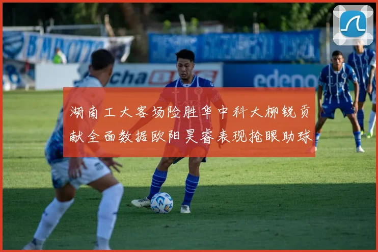 湖南工大客场险胜华中科大柳锐贡献全面数据欧阳昊睿表现抢眼助球队取胜