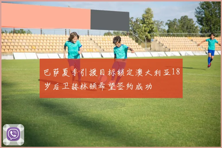 巴萨夏季引援目标锁定澳大利亚18岁后卫赫林顿希望签约成功