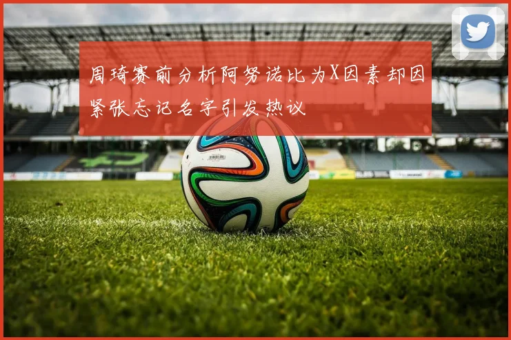 周琦赛前分析阿努诺比为X因素却因紧张忘记名字引发热议