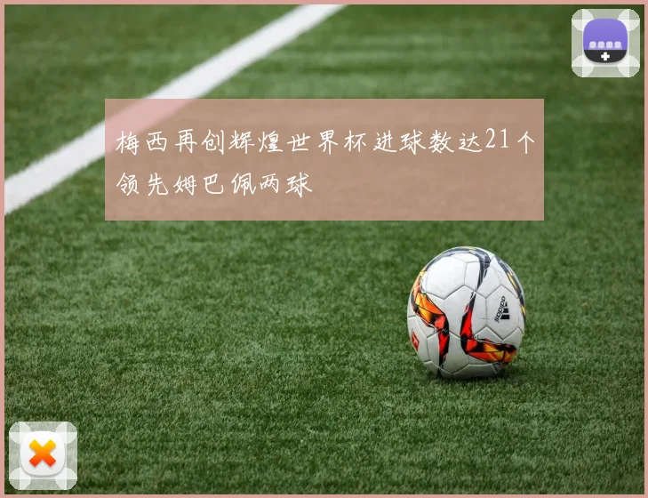 梅西再创辉煌世界杯进球数达21个领先姆巴佩两球