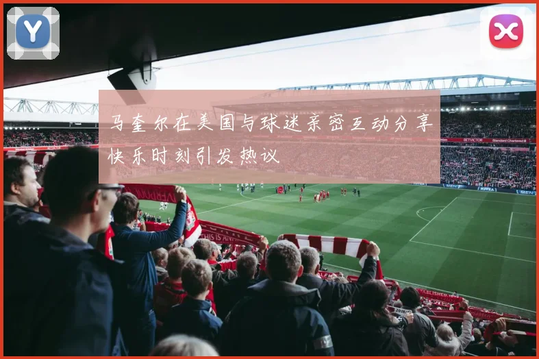 马奎尔在美国与球迷亲密互动分享快乐时刻引发热议