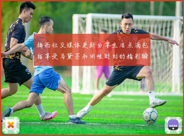 梅西社交媒体更新分享生活点滴包括享受马黛茶和训练时刻的精彩瞬间