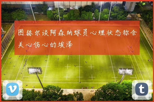 图赫尔谈阿森纳球员心理状态称会关心伤心的埃泽
