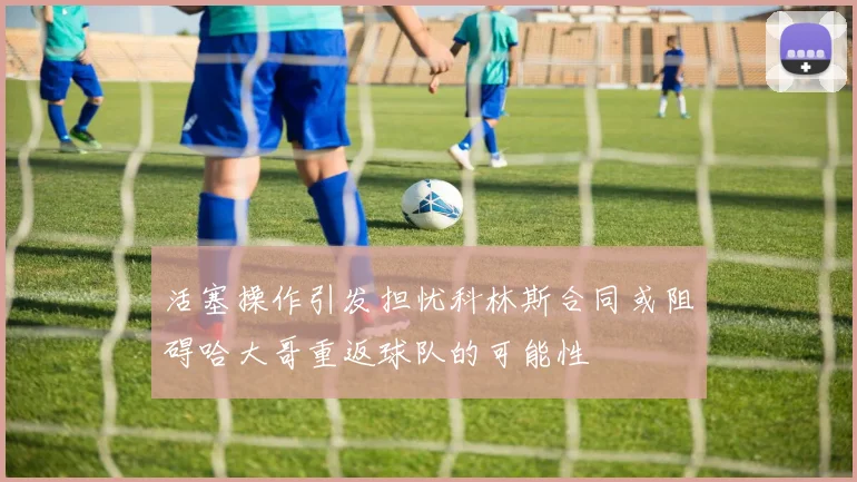 活塞操作引发担忧科林斯合同或阻碍哈大哥重返球队的可能性