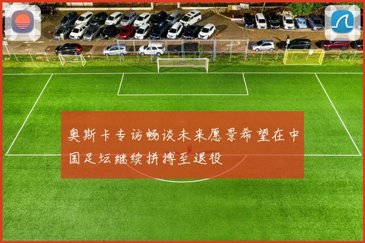 奥斯卡专访畅谈未来愿景希望在中国足坛继续拼搏至退役