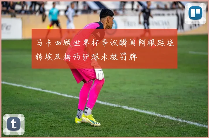马卡回顾世界杯争议瞬间阿根廷逆转埃及梅西铲球未被罚牌
