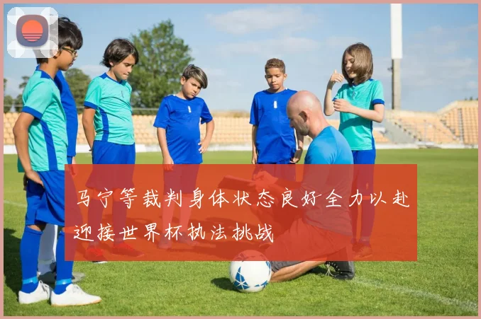马宁等裁判身体状态良好全力以赴迎接世界杯执法挑战