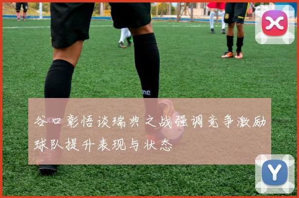 谷口彰悟谈瑞典之战强调竞争激励球队提升表现与状态